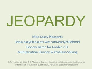 JEOPARDY
Information on Slide 2 © Alabama Dept. of Education, Alabama Learning Exchange
Information included in questions © HotChalk Educational Network
Miss Casey Pleasants
MissCaseyPleasants.wix.com/earlychildhood
Review Game for Grades 2-3:
Multiplication Fluency & Problem-Solving
 
