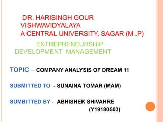 DR. HARISINGH GOUR
VISHWAVIDYALAYA
A CENTRAL UNIVERSITY, SAGAR (M .P)
ENTREPRENEURSHIP
DEVELOPMENT MANAGEMENT
TOPIC – COMPANY ANALYSIS OF DREAM 11
SUBMITTED TO - SUNAINA TOMAR (MAM)
SUMBITTED BY - ABHISHEK SHIVAHRE
(Y19180503)
 