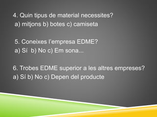 4. Quin tipus de material necessites?
a) mitjons b) botes c) camiseta
5. Coneixes l’empresa EDME?
a) Sí b) No c) Em sona...
6. Trobes EDME superior a les altres empreses?
a) Sí b) No c) Depen del producte
 