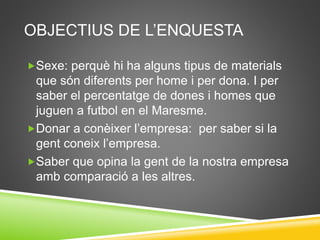 OBJECTIUS DE L’ENQUESTA
Sexe: perquè hi ha alguns tipus de materials
que són diferents per home i per dona. I per
saber el percentatge de dones i homes que
juguen a futbol en el Maresme.
Donar a conèixer l’empresa: per saber si la
gent coneix l’empresa.
Saber que opina la gent de la nostra empresa
amb comparació a les altres.
 