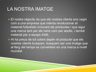 LA NOSTRA IMATGE
 El nostre objectiu és que els nostres clients ens vegin
com a una empresa que intenta revolucionar el
material futbolístic innovant els productes i que sigui
una marca tant per als nens com per adults, i també
material per a equips d'elit.
 Hi ha preus de tot colors depèn el producte que els
nostres clients busquen, busquem ser una imatge que
al llarg del temps es converteixi en una marca a nivell
mundial.
 