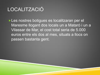 LOCALITZACIÓ
Les nostres botigues es localitzaran per el
Maresme llogant dos locals un a Mataró i un a
Vilassar de Mar, el cost total seria de 5.000
euros entre els dos al mes, situats a llocs on
passen bastanta gent.
 