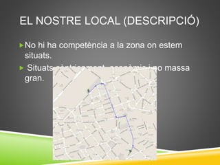 EL NOSTRE LOCAL (DESCRIPCIÓ)
No hi ha competència a la zona on estem
situats.
 Situats cèntricament, econòmic i no massa
gran.
 