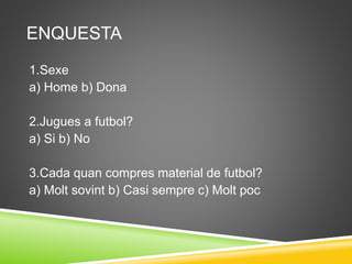 ENQUESTA
1.Sexe
a) Home b) Dona
2.Jugues a futbol?
a) Si b) No
3.Cada quan compres material de futbol?
a) Molt sovint b) Casi sempre c) Molt poc
 