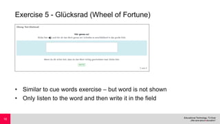 Exercise 5 - Glücksrad (Wheel of Fortune)
• Similar to cue words exercise – but word is not shown
• Only listen to the word and then write it in the field
16
 