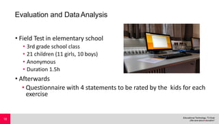 Evaluation and DataAnalysis
• Field Test in elementary school
• 3rd grade school class
• 21 children (11 girls, 10 boys)
• Anonymous
• Duration 1.5h
• Afterwards
• Questionnaire with 4 statements to be rated by the kids for each
exercise
18
 