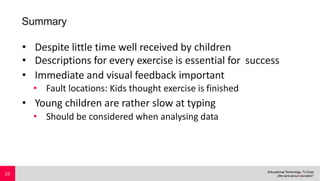 Summary
• Despite little time well received by children
• Descriptions for every exercise is essential for success
• Immediate and visual feedback important
• Fault locations: Kids thought exercise is finished
• Young children are rather slow at typing
• Should be considered when analysing data
23
 