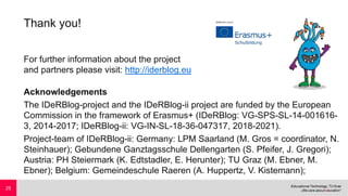 Thank you!
For further information about the project
and partners please visit: http://iderblog.eu
Acknowledgements
The IDeRBlog-project and the IDeRBlog-ii project are funded by the European
Commission in the framework of Erasmus+ (IDeRBlog: VG-SPS-SL-14-001616-
3, 2014-2017; IDeRBlog-ii: VG-IN-SL-18-36-047317, 2018-2021).
Project-team of IDeRBlog-ii: Germany: LPM Saarland (M. Gros = coordinator, N.
Steinhauer); Gebundene Ganztagsschule Dellengarten (S. Pfeifer, J. Gregori);
Austria: PH Steiermark (K. Edtstadler, E. Herunter); TU Graz (M. Ebner, M.
Ebner); Belgium: Gemeindeschule Raeren (A. Huppertz, V. Kistemann);
25
 