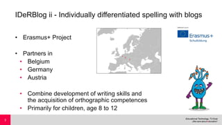 IDeRBlog ii - Individually differentiated spelling with blogs
• Erasmus+ Project
• Partners in
• Belgium
• Germany
• Austria
• Combine development of writing skills and
the acquisition of orthographic competences
• Primarily for children, age 8 to 12
3
 