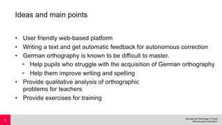 Ideas and main points
• User friendly web-based platform
• Writing a text and get automatic feedback for autonomous correction
• German orthography is known to be difficult to master.
• Help pupils who struggle with the acquisition of German orthography
• Help them improve writing and spelling
• Provide qualitative analysis of orthographic
problems for teachers
• Provide exercises for training
4
 