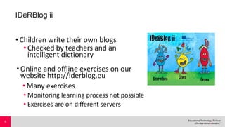 IDeRBlog ii
•Children write their own blogs
•Checked by teachers and an
intelligent dictionary
•Online and offline exercises on our
website http://iderblog.eu
•Many exercises
• Monitoring learning process not possible
• Exercises are on different servers
5
 