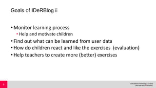 Goals of IDeRBlog ii
•Monitor learning process
• Help and motivate children
•Find out what can be learned from user data
•How do children react and like the exercises (evaluation)
•Help teachers to create more (better) exercises
6
 