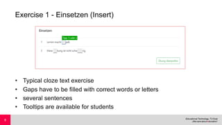 Exercise 1 - Einsetzen (Insert)
• Typical cloze text exercise
• Gaps have to be filled with correct words or letters
• several sentences
• Tooltips are available for students
8
 