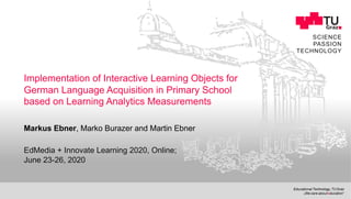 SCIENCE
PASSION
TECHNOLOGY
Implementation of Interactive Learning Objects for
German Language Acquisition in Primary School
based on Learning Analytics Measurements
Markus Ebner, Marko Burazer and Martin Ebner
EdMedia + Innovate Learning 2020, Online;
June 23-26, 2020
 