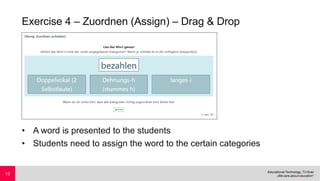 Exercise 4 – Zuordnen (Assign) – Drag & Drop
• A word is presented to the students
• Students need to assign the word to the certain categories
13
 