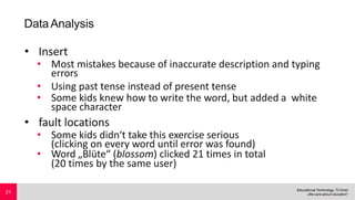 DataAnalysis
• Insert
• Most mistakes because of inaccurate description and typing
errors
• Using past tense instead of present tense
• Some kids knew how to write the word, but added a white
space character
• fault locations
• Some kids didn‘t take this exercise serious
(clicking on every word until error was found)
• Word „Blüte“ (blossom) clicked 21 times in total
(20 times by the same user)
21
 