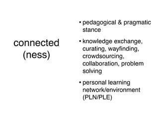 • pedagogical & pragmatic
                     stance

connected           • knowledge exchange,
                     curating, wayﬁnding,
  (ness)             crowdsourcing,
  (short version)    collaboration, problem
                     solving
                    • personal learning
                     network/environment
                     (PLN/PLE)
 