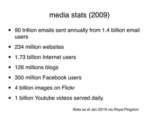 media stats (2009)

•   90 trillion emails sent annually from 1.4 billion email
    users

•   234 million websites

•   1.73 billion Internet users

•   126 millions blogs

•   350 million Facebook users

•   4 billion images on Flickr

•   1 billion Youtube videos served daily.
                             Stats as of Jan 22/10 via Royal Pingdom
 
