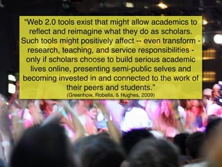 “Web 2.0 tools exist that might allow academics to
   reﬂect and reimagine what they do as scholars.
Such tools might positively affect -- even transform -
  research, teaching, and service responsibilities -
  only if scholars choose to build serious academic
    lives online, presenting semi-public selves and
becoming invested in and connected to the work of
               their peers and students.”
             (Greenhow, Robella, & Hughes, 2009)
 