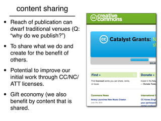 content sharing
•   Reach of publication can
    dwarf traditional venues (Q:
    “why do we publish?”)

•   To share what we do and
    create for the beneﬁt of
    others.

•   Potential to improve our
    initial work through CC/NC/
    ATT licenses.

•   Gift economy (we also
    beneﬁt by content that is
    shared.
 