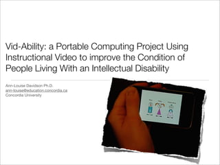Vid-Ability: a Portable Computing Project Using
Instructional Video to improve the Condition of
People Living With an Intellectual Disability
Ann-Louise Davidson Ph.D.
ann-louise@education.concordia.ca
Concordia University
 