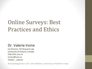 Online Surveys: Best Practices and Ethics Dr. Valerie Irvine Co-Director, TIE Research Lab University of Victoria, Canada http://tie.uvic.ca [email_address] Twitter: _valeriei Acknowledgement to Dr. John Williams, University of Northern Iowa  