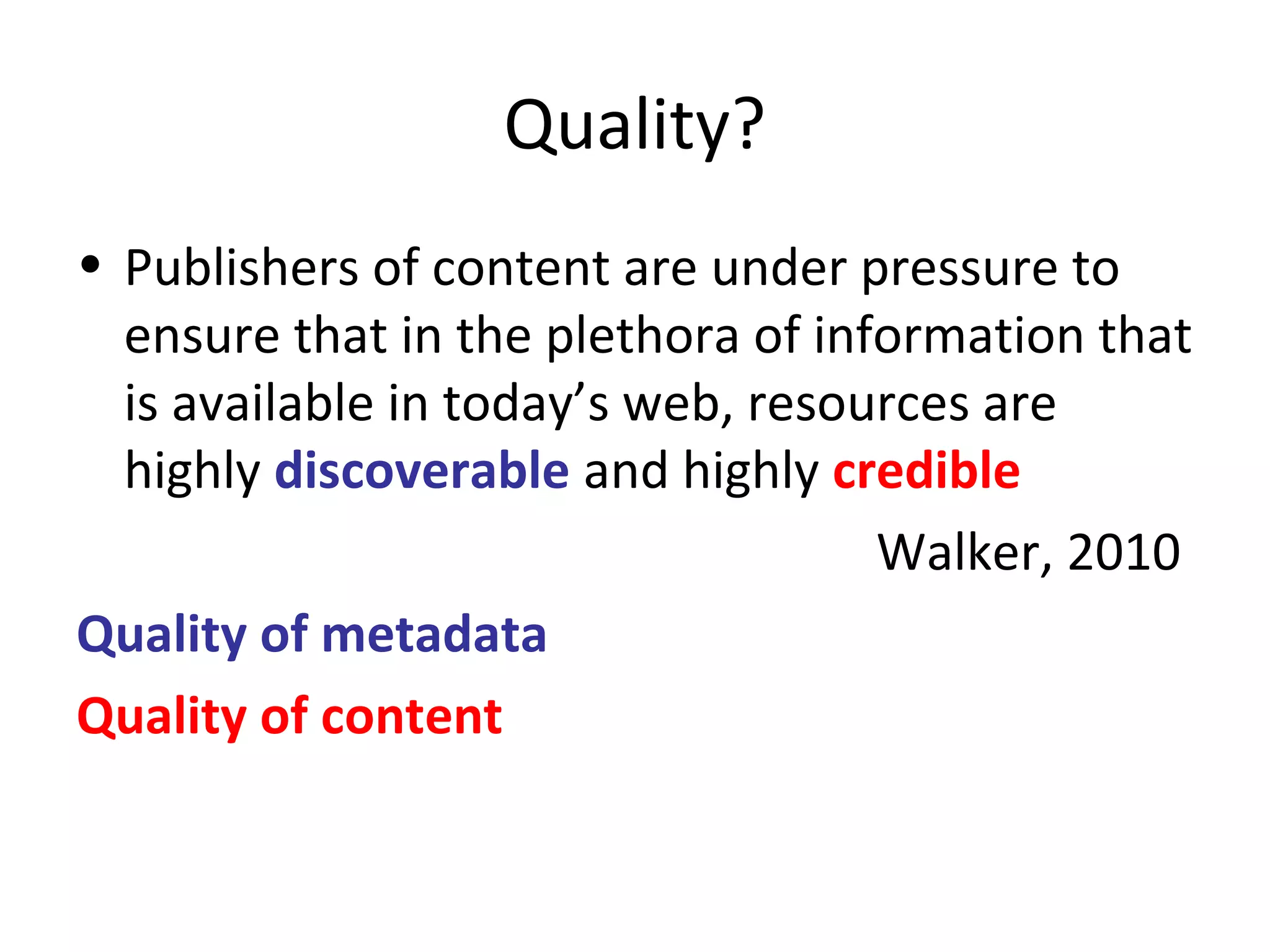 Quality?
• Publishers of content are under pressure to
ensure that in the plethora of information that
is available in today’s web, resources are
highly discoverable and highly credible
Walker, 2010
Quality of metadata
Quality of content
 