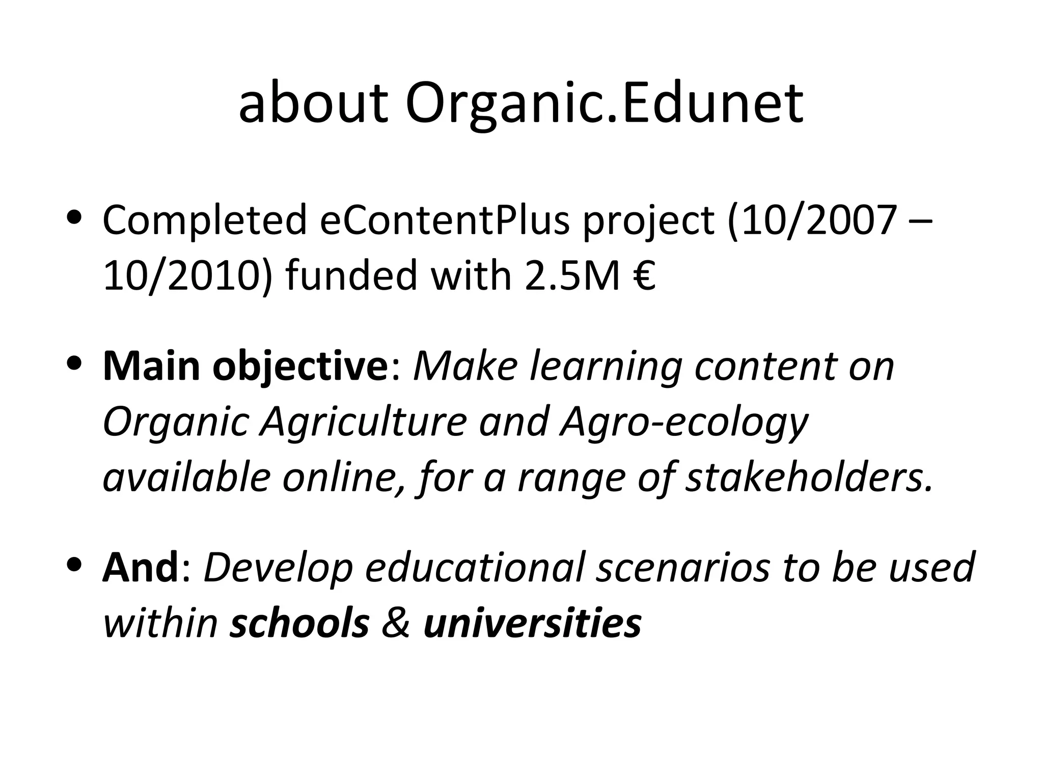 about Organic.Edunet
• Completed eContentPlus project (10/2007 –
10/2010) funded with 2.5M €
• Main objective: Make learning content on
Organic Agriculture and Agro-ecology
available online, for a range of stakeholders.
• And: Develop educational scenarios to be used
within schools & universities
 