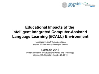 Educational Impacts of the
Intelligent Integrated Computer-Assisted
Language Learning (iiCALL) Environment
Harald Wahl - UAS Technikum Wien
Werner Winiwarter - University of Vienna
EdMedia 2013
World Conference on Educational Media and Technology
Victoria, BC, Canada : June 24-27, 2013
 