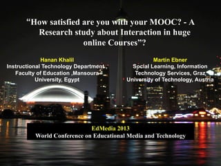 “How satisfied are you with your MOOC? - A
Research study about Interaction in huge
online Courses”?
Hanan Khalil
Instructional Technology Department ,
Faculty of Education ,Mansoura
University, Egypt
Martin Ebner
Social Learning, Information
Technology Services, Graz
University of Technology, Austria
EdMedia 2013
World Conference on Educational Media and Technology
 