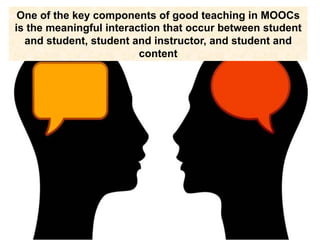One of the key components of good teaching in MOOCs
is the meaningful interaction that occur between student
and student, student and instructor, and student and
content
 