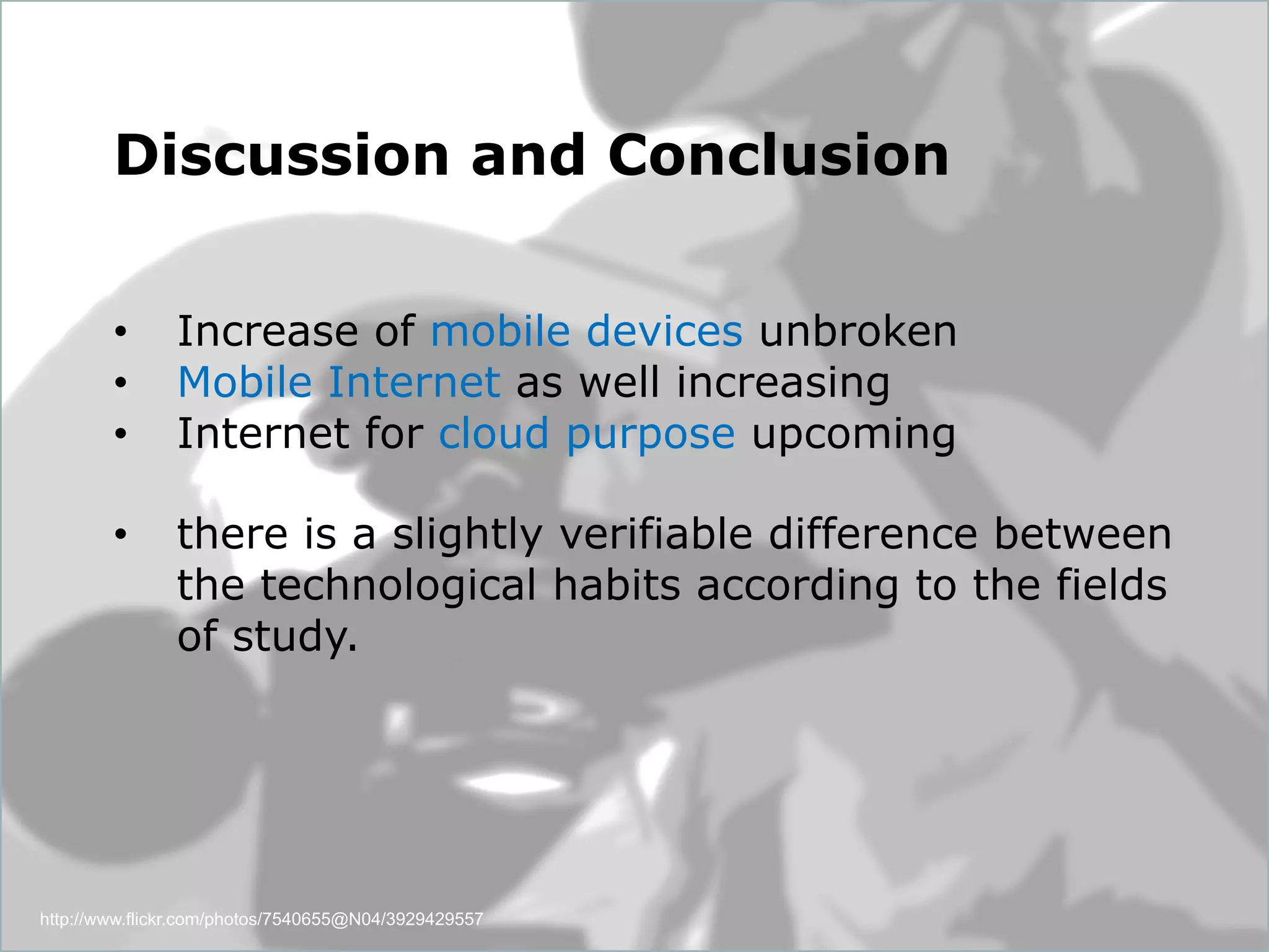 Dept. Social Learning
TU Graz June - 2013
http://www.flickr.com/photos/7540655@N04/3929429557
Discussion and Conclusion
•  Increase of mobile devices unbroken
•  Mobile Internet as well increasing
•  Internet for cloud purpose upcoming
•  there is a slightly verifiable difference between
the technological habits according to the fields
of study.
 