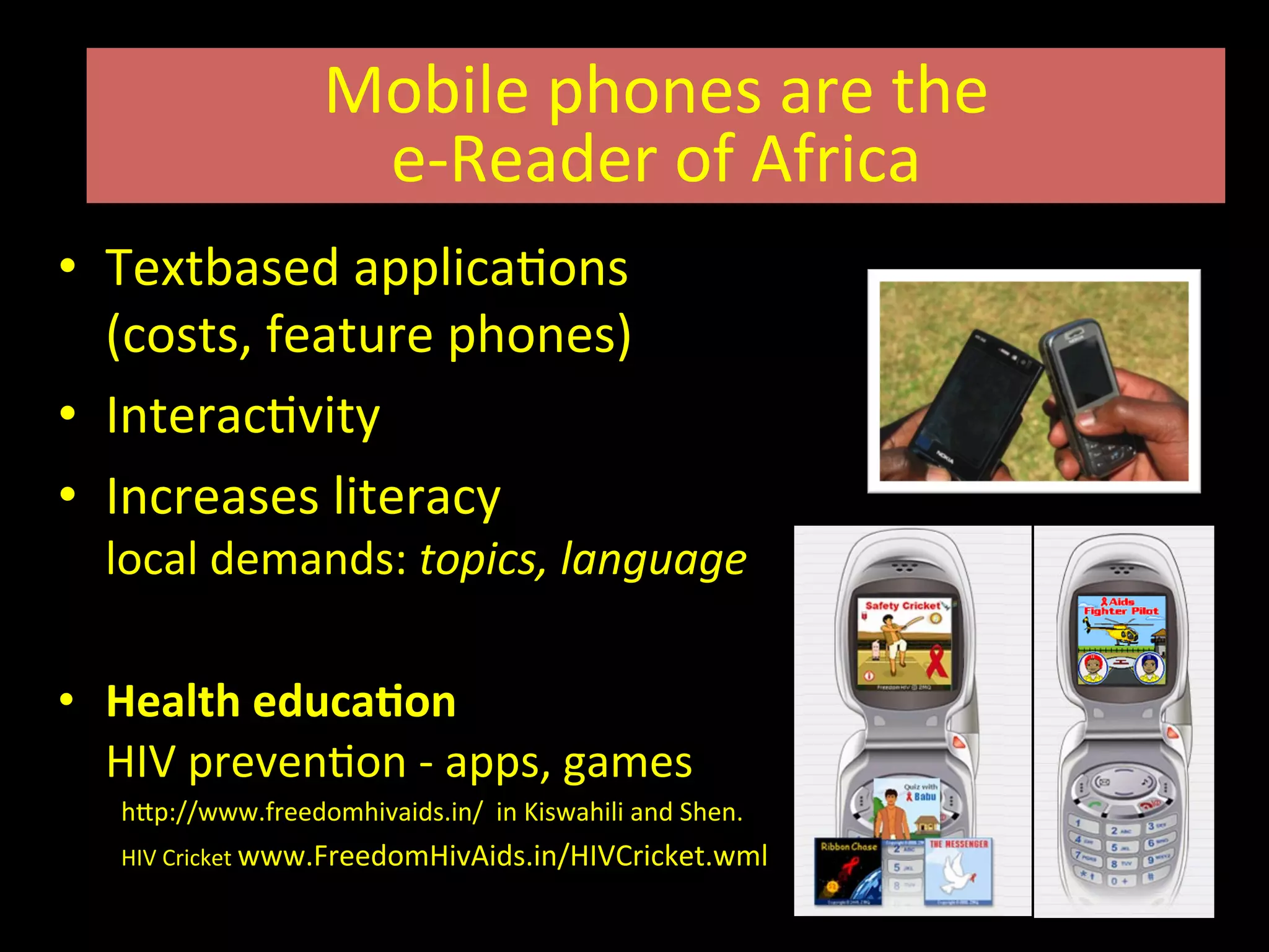 •  Textbased	
  applicaIons	
  	
  
(costs,	
  feature	
  phones)	
  
•  InteracIvity	
  
•  Increases	
  literacy	
  	
  
local	
  demands:	
  topics,	
  language	
  
•  Health	
  educaRon	
  	
  	
  	
  
HIV	
  prevenIon	
  -­‐	
  apps,	
  games	
  	
  
hVp://www.freedomhivaids.in/	
  	
  in	
  Kiswahili	
  and	
  Shen.	
  	
  
HIV	
  Cricket	
  www.FreedomHivAids.in/HIVCricket.wml	
  	
  
Mobile	
  phones	
  are	
  the	
  	
  
e-­‐Reader	
  of	
  Africa	
  
 