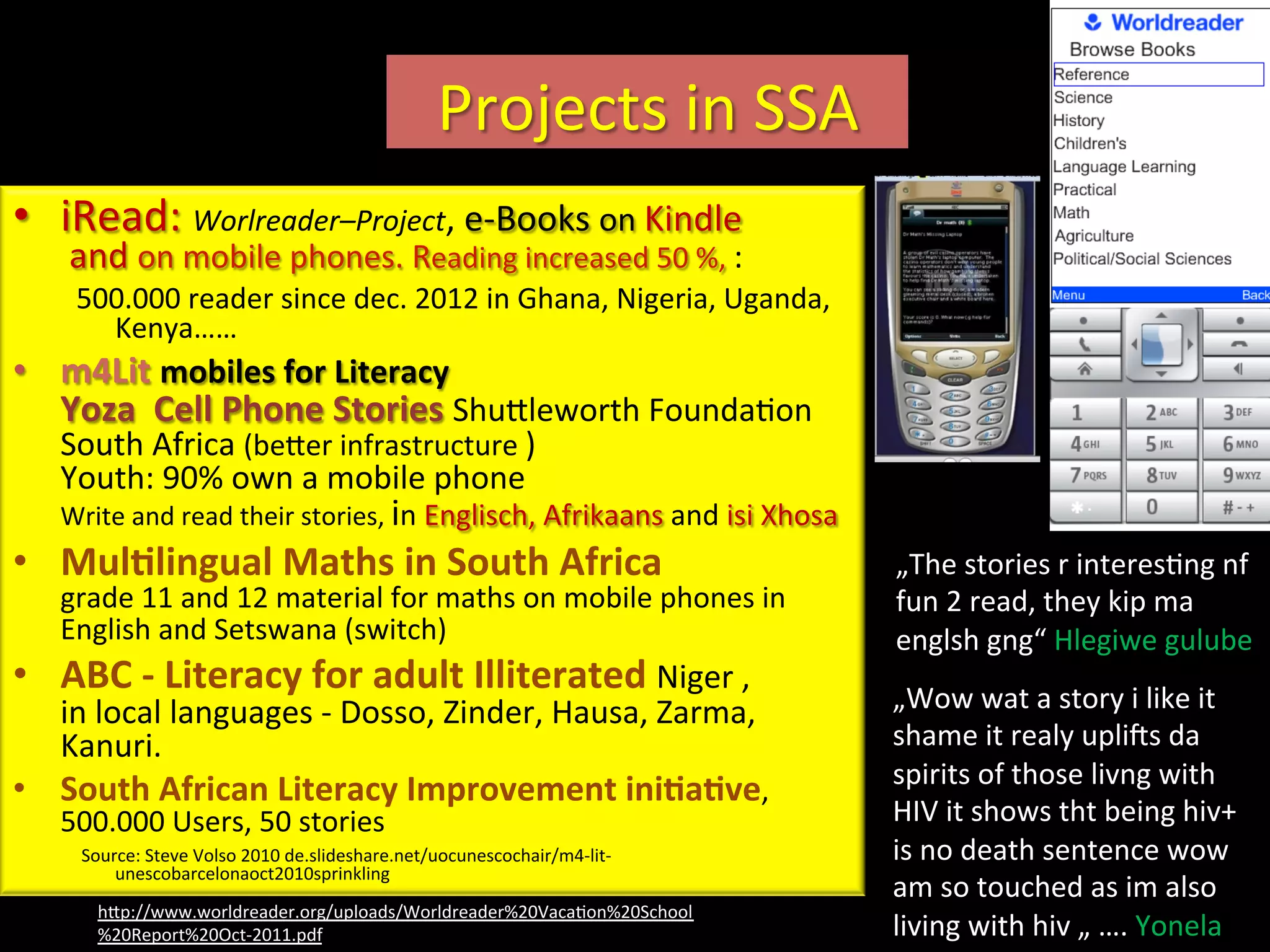Projects	
  in	
  SSA	
  
•  iRead:	
  Worlreader–Project,	
  e-­‐Books	
  on	
  Kindle	
  
	
  and	
  on	
  mobile	
  phones.	
  Reading	
  increased	
  50	
  %,	
  :	
  
500.000	
  reader	
  since	
  dec.	
  2012	
  in	
  Ghana,	
  Nigeria,	
  Uganda,	
  
Kenya……	
  
•  m4Lit	
  mobiles	
  for	
  Literacy	
  	
  
Yoza	
  	
  Cell	
  Phone	
  Stories	
  ShuVleworth	
  FoundaIon	
  
South	
  Africa	
  (beVer	
  infrastructure	
  )	
  	
  
Youth:	
  90%	
  own	
  a	
  mobile	
  phone	
  
Write	
  and	
  read	
  their	
  stories,	
  in	
  Englisch,	
  Afrikaans	
  and	
  isi	
  Xhosa	
  
•  MulRlingual	
  Maths	
  in	
  South	
  Africa	
  	
  	
  
grade	
  11	
  and	
  12	
  material	
  for	
  maths	
  on	
  mobile	
  phones	
  in	
  
English	
  and	
  Setswana	
  (switch)	
  
•  ABC	
  -­‐	
  Literacy	
  for	
  adult	
  Illiterated	
  Niger	
  ,	
  
in	
  local	
  languages	
  -­‐	
  Dosso,	
  Zinder,	
  Hausa,	
  Zarma,	
  
Kanuri.	
  
•  South	
  African	
  Literacy	
  Improvement	
  iniRaRve,	
  
500.000	
  Users,	
  50	
  stories	
  	
  
	
  Source:	
  Steve	
  Volso	
  2010	
  de.slideshare.net/uocunescochair/m4-­‐lit-­‐
unescobarcelonaoct2010sprinkling	
  	
  	
  
hVp://www.worldreader.org/uploads/Worldreader%20VacaIon%20School
%20Report%20Oct-­‐2011.pdf	
  	
  
„The	
  stories	
  r	
  interesIng	
  nf	
  
fun	
  2	
  read,	
  they	
  kip	
  ma	
  
englsh	
  gng“	
  Hlegiwe	
  gulube	
  
„Wow	
  wat	
  a	
  story	
  i	
  like	
  it	
  
shame	
  it	
  realy	
  uplics	
  da	
  
spirits	
  of	
  those	
  livng	
  with	
  
HIV	
  it	
  shows	
  tht	
  being	
  hiv+	
  
is	
  no	
  death	
  sentence	
  wow	
  
am	
  so	
  touched	
  as	
  im	
  also	
  
living	
  with	
  hiv	
  „	
  ….	
  Yonela“	
  	
  
 