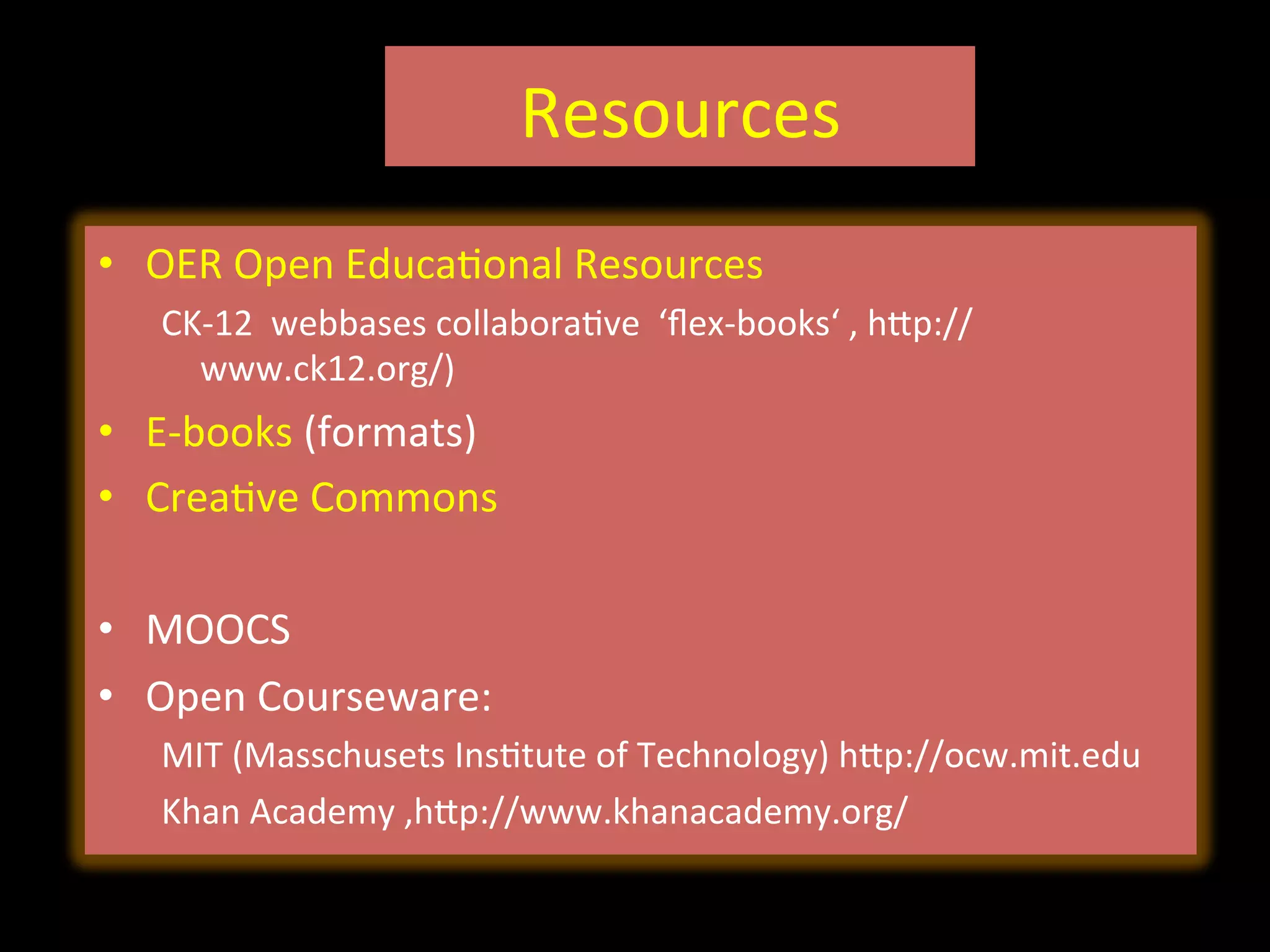Resources	
  	
  
•  OER	
  Open	
  EducaIonal	
  Resources	
  
CK-­‐12	
  	
  webbases	
  collaboraIve	
  	
  ‘ﬂex-­‐books‘	
  ,	
  hVp://
www.ck12.org/)	
  
•  E-­‐books	
  (formats)	
  
•  CreaIve	
  Commons	
  
•  MOOCS	
  
•  Open	
  Courseware:	
  
MIT	
  (Masschusets	
  InsItute	
  of	
  Technology)	
  hVp://ocw.mit.edu	
  	
  
Khan	
  Academy	
  ,hVp://www.khanacademy.org/	
  
 
