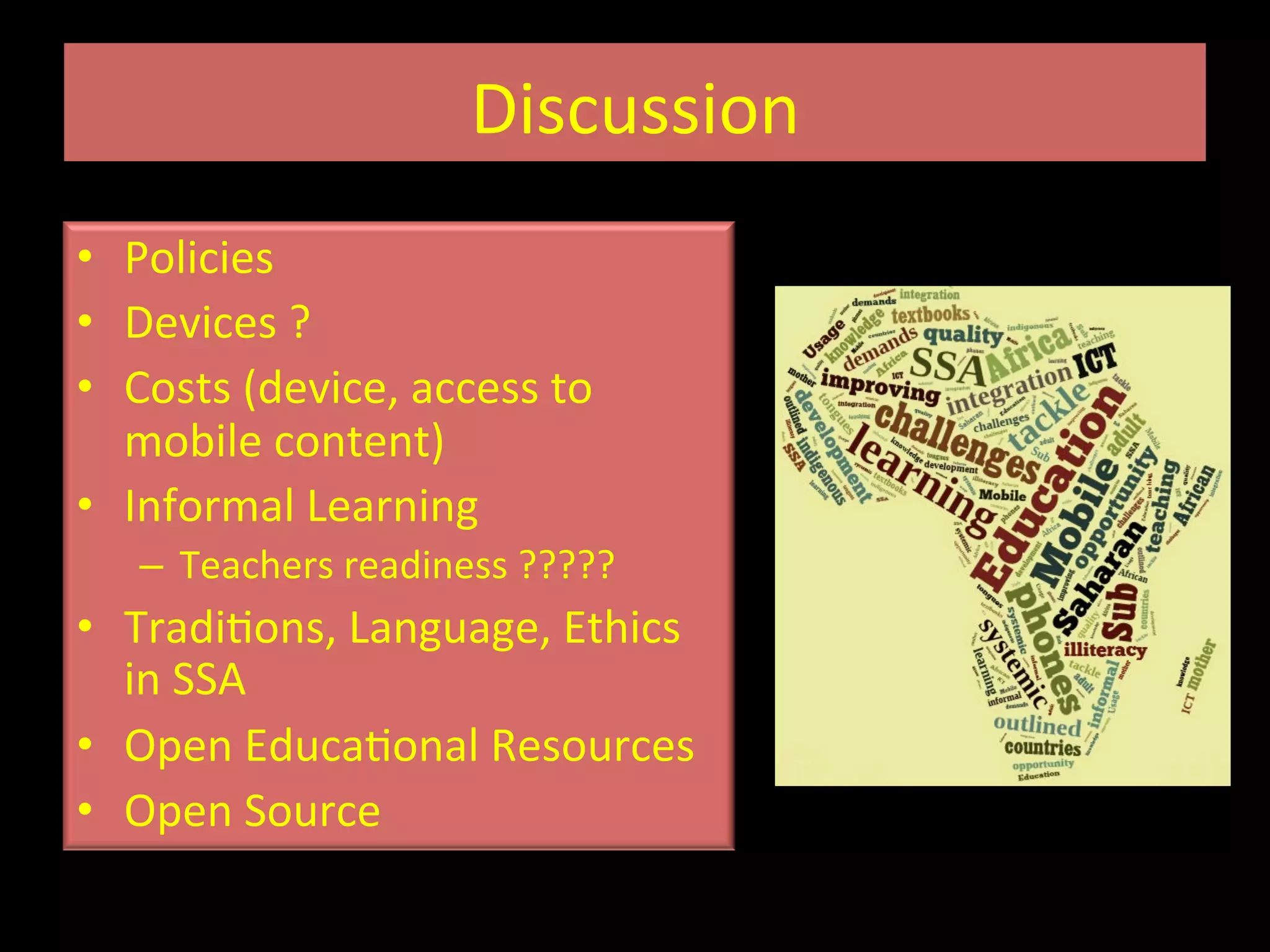 Discussion	
  
•  Policies	
  
•  Devices	
  ?	
  	
  
•  Costs	
  (device,	
  access	
  to	
  
mobile	
  content)	
  
•  Informal	
  Learning	
  
–  Teachers	
  readiness	
  ?????	
  
•  TradiIons,	
  Language,	
  Ethics	
  
in	
  SSA	
  
•  Open	
  EducaIonal	
  Resources	
  
•  Open	
  Source	
  	
  
 