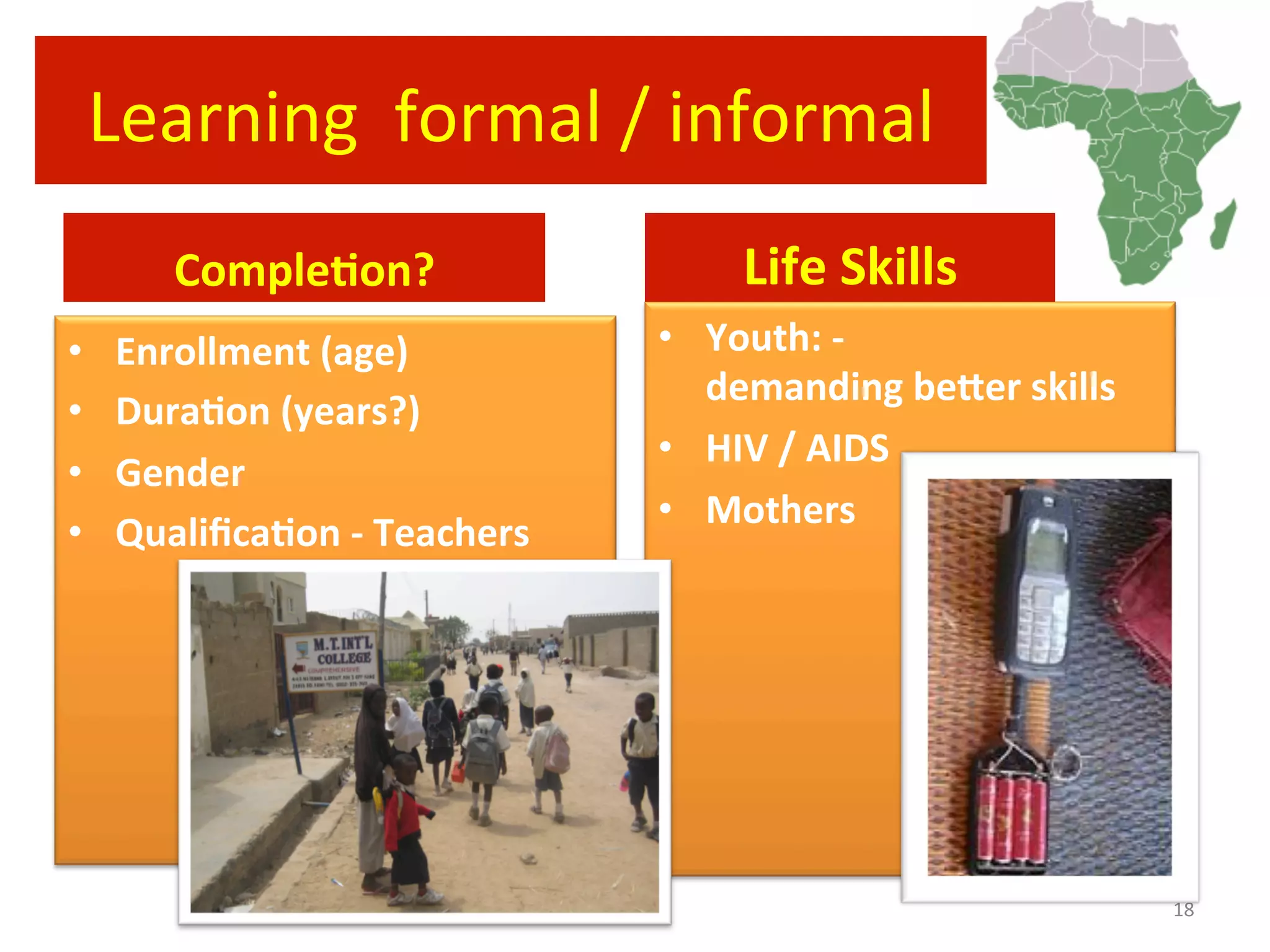Learning	
  	
  formal	
  /	
  informal	
  
CompleRon?	
  
•  Enrollment	
  (age)	
  
•  DuraRon	
  (years?)	
  
•  Gender	
  
•  QualiﬁcaRon	
  -­‐	
  Teachers	
  
Life	
  Skills	
  
•  Youth:	
  -­‐	
  
demanding	
  befer	
  skills	
  
•  HIV	
  /	
  AIDS	
  
•  Mothers	
  
18	
  
 