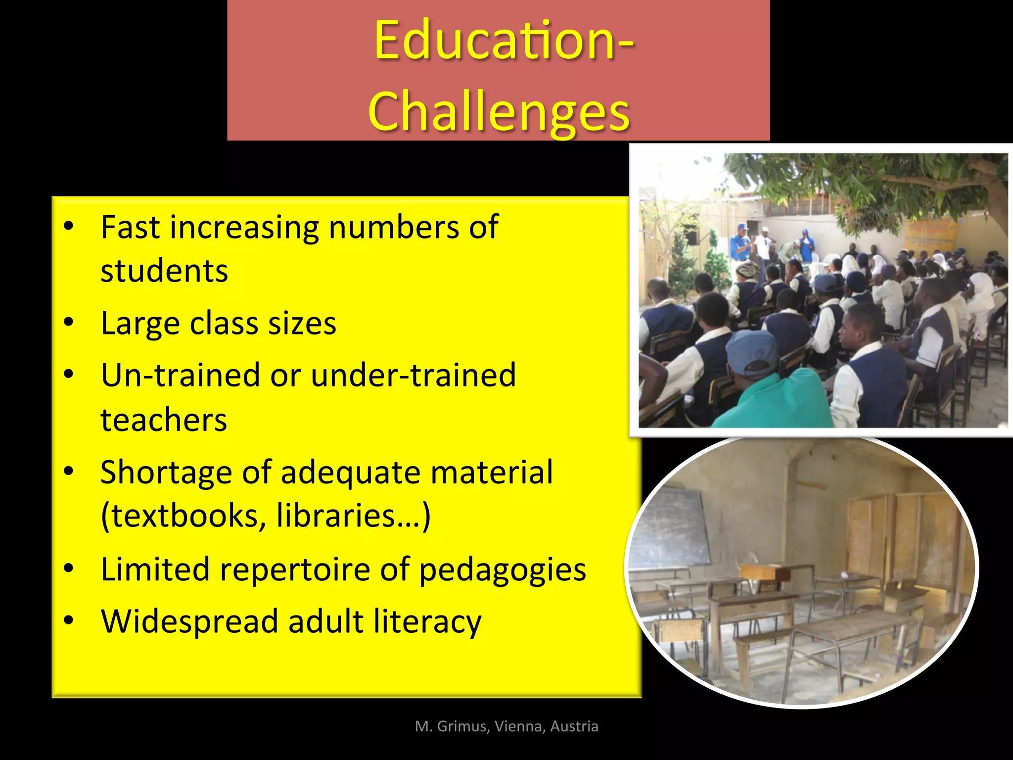  EducaIon-­‐	
  
Challenges	
  	
  
•  Fast	
  increasing	
  numbers	
  of	
  
students	
  
•  Large	
  class	
  sizes	
  
•  Un-­‐trained	
  or	
  under-­‐trained	
  
teachers	
  
•  Shortage	
  of	
  adequate	
  material	
  
(textbooks,	
  libraries…)	
  
•  Limited	
  repertoire	
  of	
  pedagogies	
  
•  Widespread	
  adult	
  literacy	
  
M.	
  Grimus,	
  Vienna,	
  Austria	
  
 