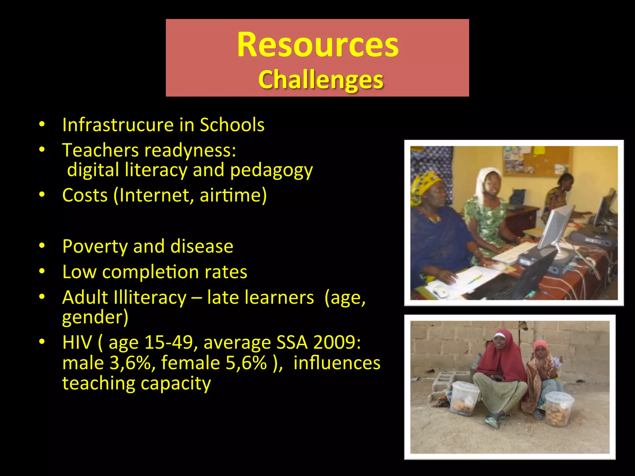 •  Infrastrucure	
  in	
  Schools	
  
•  Teachers	
  readyness:	
  	
  
	
  digital	
  literacy	
  and	
  pedagogy	
  
•  Costs	
  (Internet,	
  airIme)	
  
•  Poverty	
  and	
  disease	
  	
  
•  Low	
  compleIon	
  rates	
  
•  Adult	
  Illiteracy	
  –	
  late	
  learners	
  	
  (age,	
  
gender)	
  	
  
•  HIV	
  (	
  age	
  15-­‐49,	
  average	
  SSA	
  2009:	
  
male	
  3,6%,	
  female	
  5,6%	
  ),	
  	
  inﬂuences	
  
teaching	
  capacity	
  
Resources	
  
	
  Challenges	
  
 