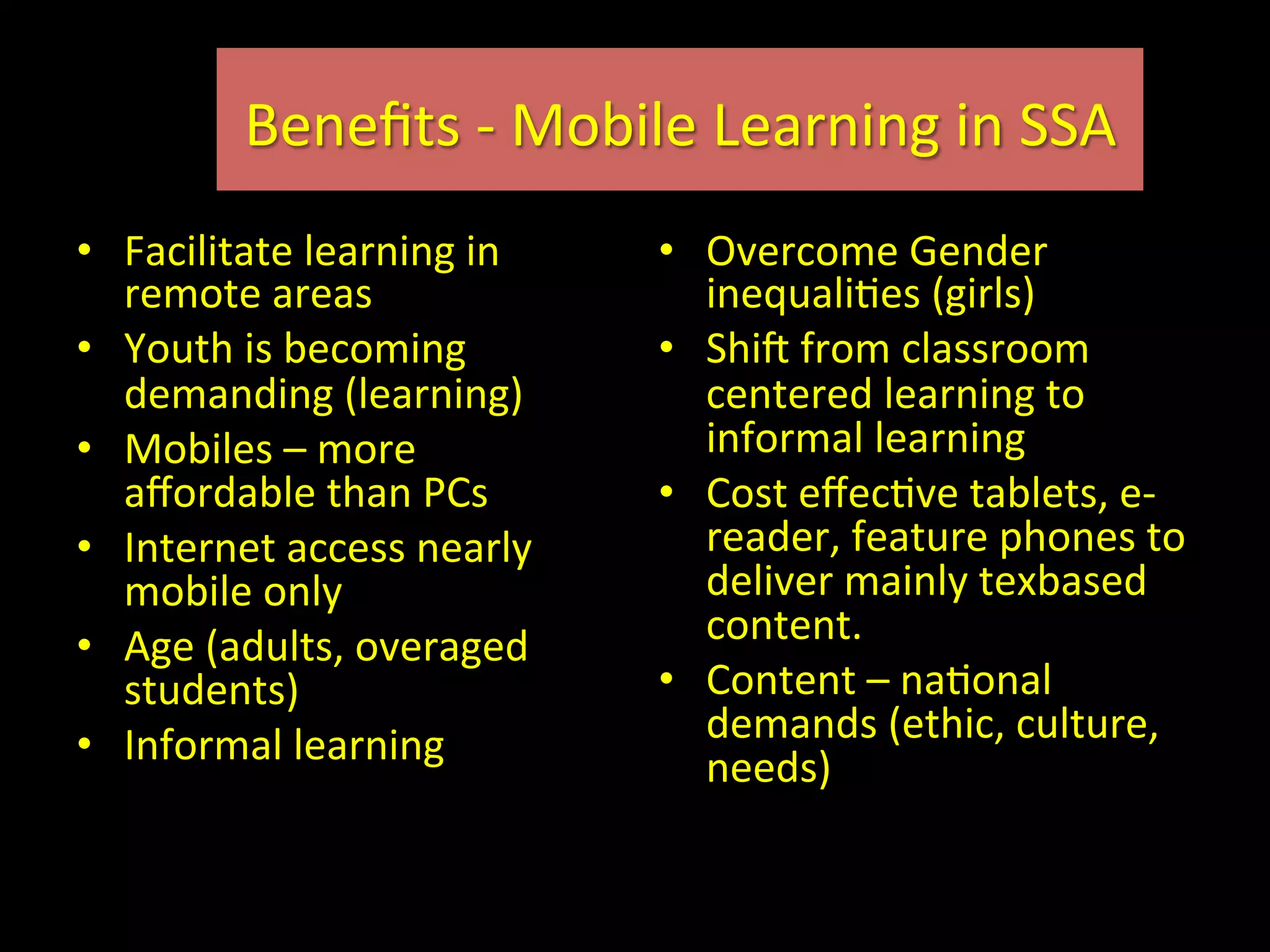 •  Facilitate	
  learning	
  in	
  
remote	
  areas	
  
•  Youth	
  is	
  becoming	
  
demanding	
  (learning)	
  
•  Mobiles	
  –	
  more	
  
aﬀordable	
  than	
  PCs	
  
•  Internet	
  access	
  nearly	
  
mobile	
  only	
  
•  Age	
  (adults,	
  overaged	
  
students)	
  
•  Informal	
  learning	
  
•  Overcome	
  Gender	
  
inequaliIes	
  (girls)	
  
•  Shic	
  from	
  classroom	
  
centered	
  learning	
  to	
  
informal	
  learning	
  
•  Cost	
  eﬀecIve	
  tablets,	
  e-­‐
reader,	
  feature	
  phones	
  to	
  
deliver	
  mainly	
  texbased	
  
content.	
  
•  Content	
  –	
  naIonal	
  
demands	
  (ethic,	
  culture,	
  
needs)	
  
Beneﬁts	
  -­‐	
  Mobile	
  Learning	
  in	
  SSA	
  
 