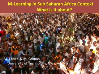  	
  M-­‐Learning	
  in	
  Sub	
  Saharan	
  Africa	
  Context	
  
	
   	
  What	
  is	
  it	
  about?	
  
M.	
  Ebner	
  	
  &	
  M.	
  Grimus	
  	
  
University	
  of	
  Technology,	
  Graz,	
  Austria	
  
	
  Victoria,	
  June	
  2013	
  
 