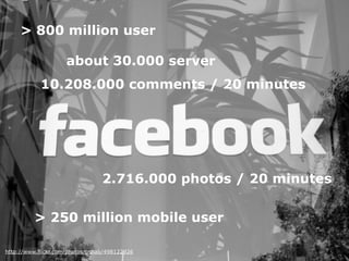 http://www.flickr.com/photos/pshab/498122926
> 800 million user
10.208.000 comments / 20 minutes
about 30.000 server
2.716.000 photos / 20 minutes
> 250 million mobile user
 