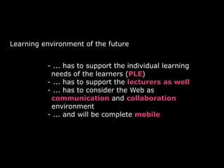 Learning environment of the future
• - ... has to support the individual learning
needs of the learners (PLE)
• - ... has to support the lecturers as well
• - ... has to consider the Web as
communication and collaboration
environment
• - ... and will be complete mobile
 
