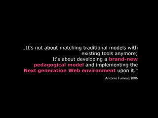 „It‘s not about matching traditional models with
existing tools anymore;
It‘s about developing a brand-new
pedagogical model and implementing the
Next generation Web environment upon it.“
Antonio Fumero, 2006
 