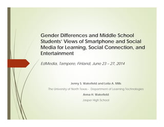 Gender Differences and Middle School
Students’ Views of Smartphone and Social
Media for Learning, Social Connection, and
Entertainment
Jenny S. Wakefield and Leila A. Mills
The University of North Texas - Department of Learning Technologies
Anna H. Wakefield
Jasper High School
EdMedia, Tampere, Finland, June 23 – 27, 2014
 