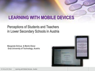 Learning with Mobile Devices , AustriaM. Grimus & M. Ebner
LEARNING WITH MOBILE DEVICES
Perceptions of Students and Teachers
in Lower Secondary Schools in Austria
Margarete Grimus & Martin Ebner
Graz University of Technology, Austria
 