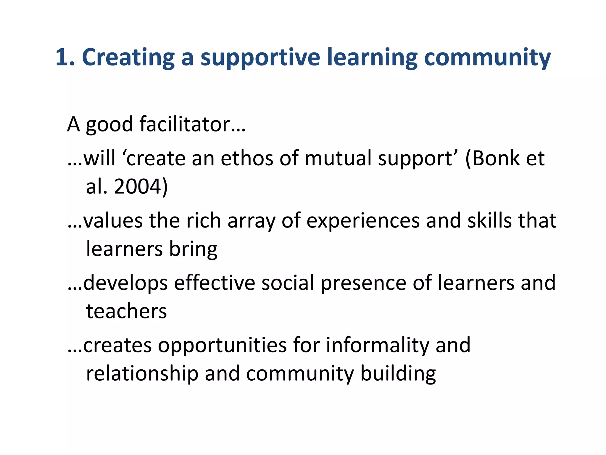 1. Creating a supportive learning community
A good facilitator…
…will ‘create an ethos of mutual support’ (Bonk et
al. 2004)
…values the rich array of experiences and skills that
learners bring
…develops effective social presence of learners and
teachers
…creates opportunities for informality and
relationship and community building
 
