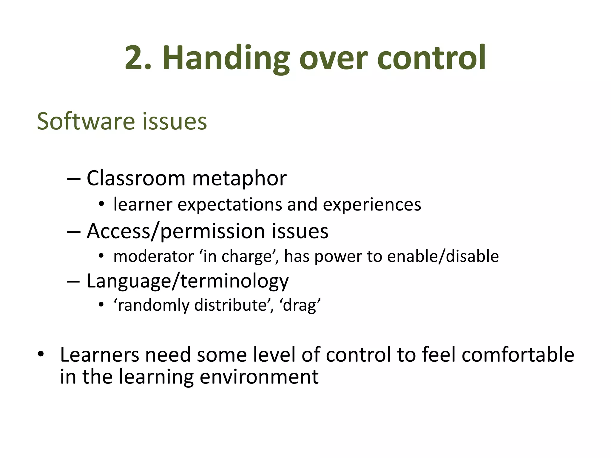 2. Handing over control
Software issues
– Classroom metaphor
• learner expectations and experiences
– Access/permission issues
• moderator ‘in charge’, has power to enable/disable
– Language/terminology
• ‘randomly distribute’, ‘drag’
• Learners need some level of control to feel comfortable
in the learning environment
 