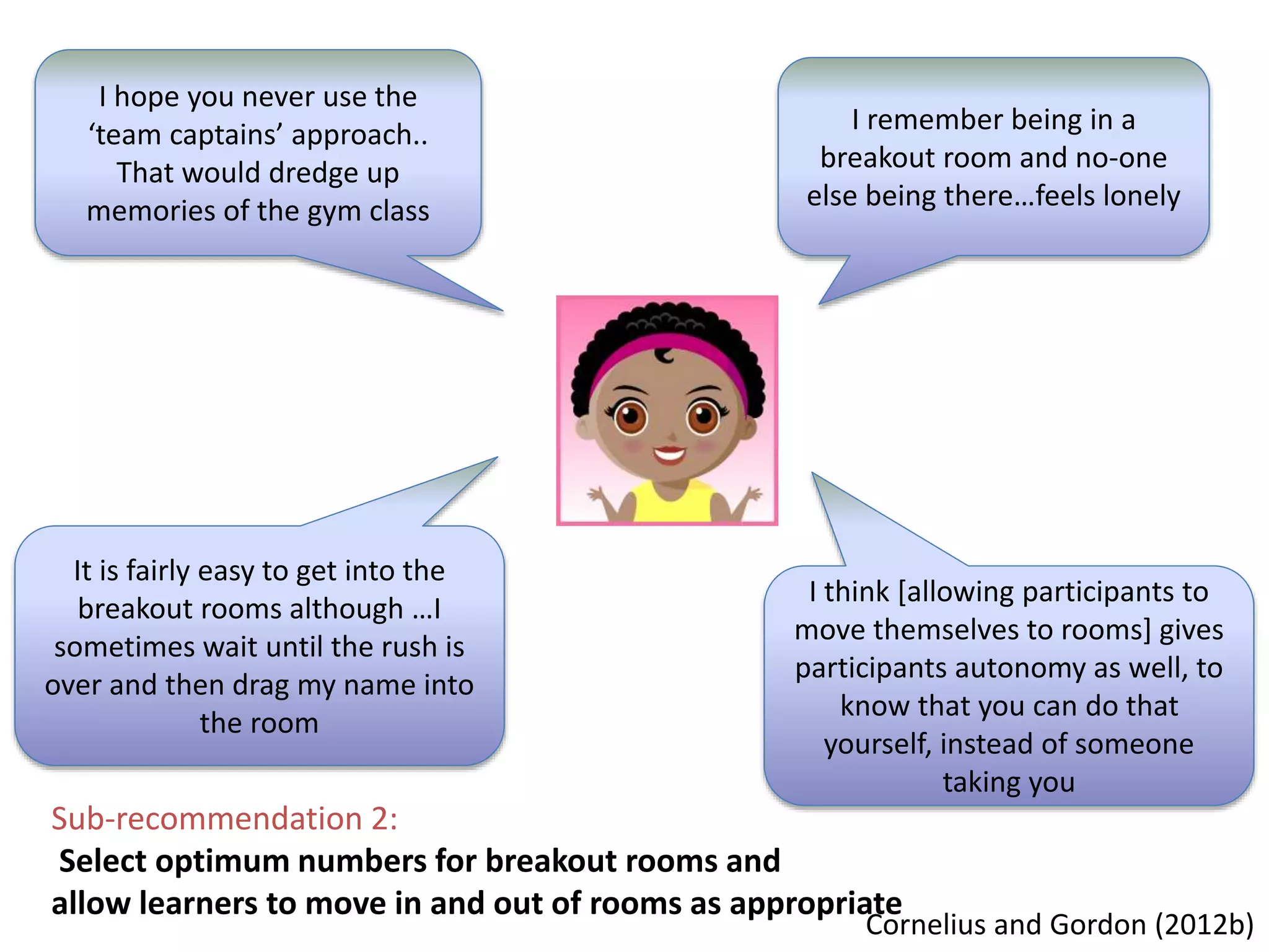 I hope you never use the
‘team captains’ approach..
That would dredge up
memories of the gym class
I remember being in a
breakout room and no-one
else being there…feels lonely
Sub-recommendation 2:
Select optimum numbers for breakout rooms and
allow learners to move in and out of rooms as appropriate
It is fairly easy to get into the
breakout rooms although …I
sometimes wait until the rush is
over and then drag my name into
the room
I think [allowing participants to
move themselves to rooms] gives
participants autonomy as well, to
know that you can do that
yourself, instead of someone
taking you
Cornelius and Gordon (2012b)
 