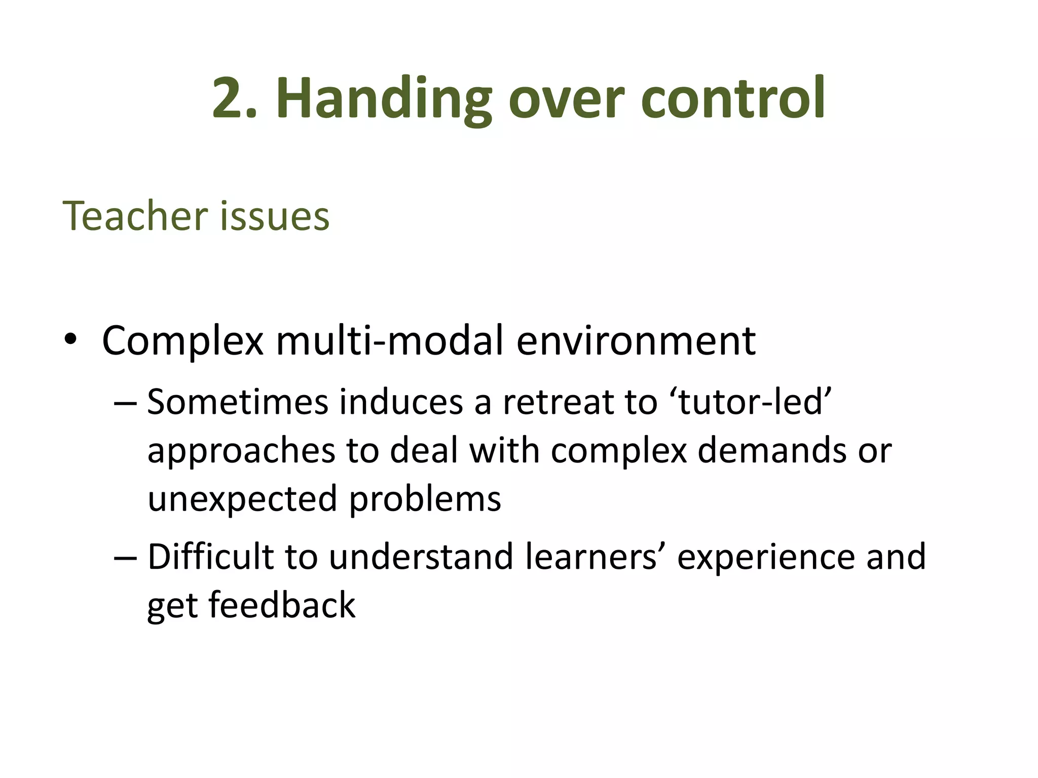 2. Handing over control
Teacher issues
• Complex multi-modal environment
– Sometimes induces a retreat to ‘tutor-led’
approaches to deal with complex demands or
unexpected problems
– Difficult to understand learners’ experience and
get feedback
 